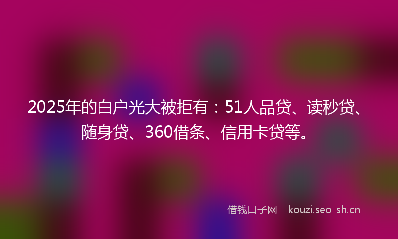 2025年的白户光大被拒有：51人品贷、读秒贷、随身贷、360借条、信用卡贷等。