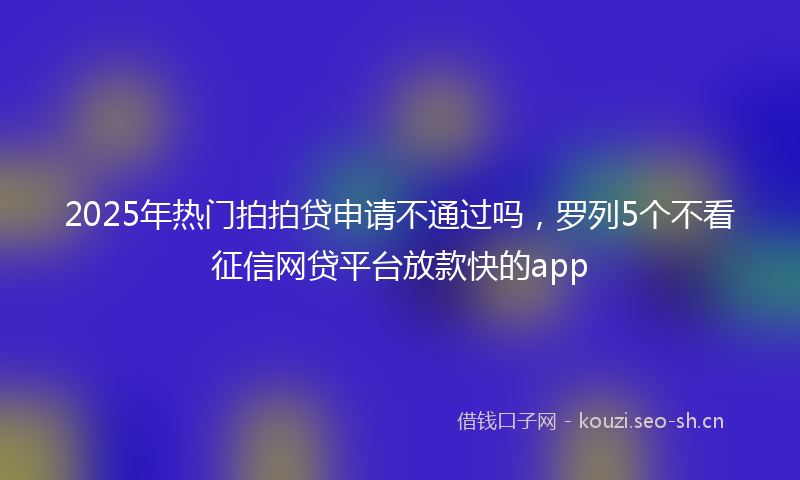 2025年热门拍拍贷申请不通过吗，罗列5个不看征信网贷平台放款快的app