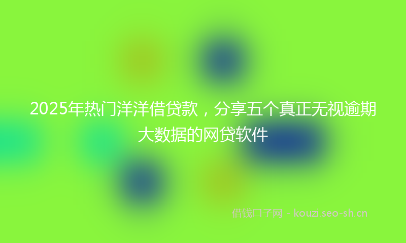 2025年热门洋洋借贷款，分享五个真正无视逾期大数据的网贷软件
