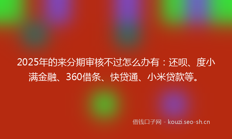 2025年的来分期审核不过怎么办有：还呗、度小满金融、360借条、快贷通、小米贷款等。