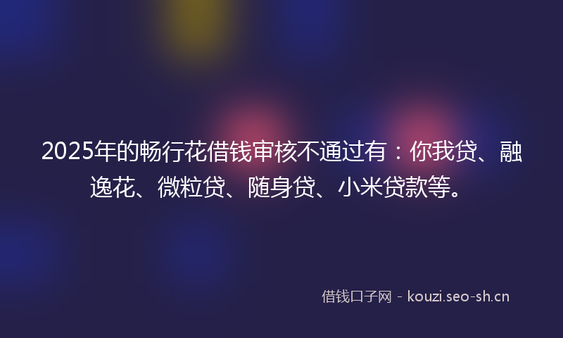 2025年的畅行花借钱审核不通过有：你我贷、融逸花、微粒贷、随身贷、小米贷款等。