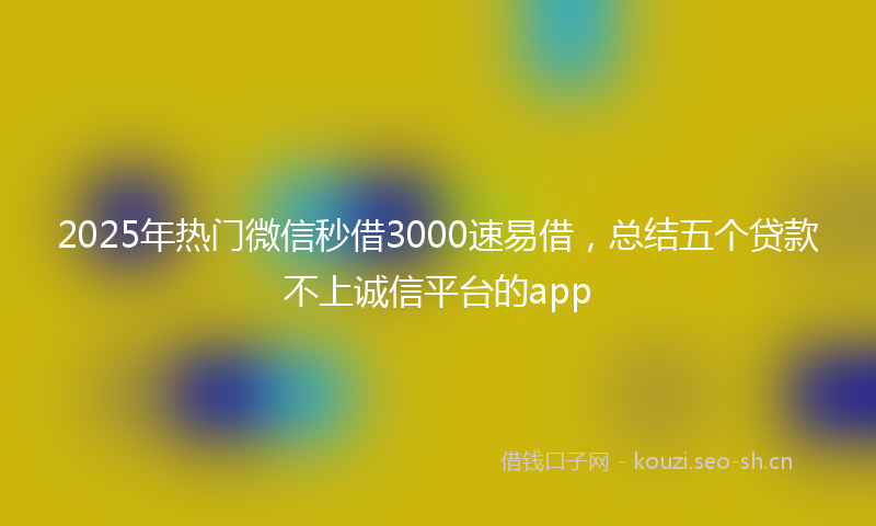 2025年热门微信秒借3000速易借，总结五个贷款不上诚信平台的app