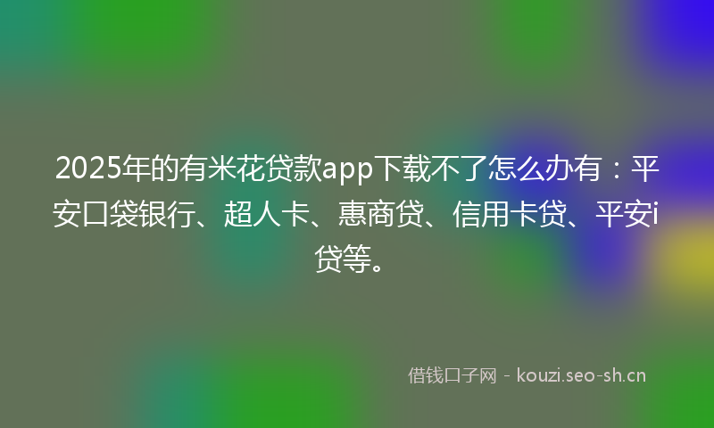 2025年的有米花贷款app下载不了怎么办有：平安口袋银行、超人卡、惠商贷、信用卡贷、平安i贷等。