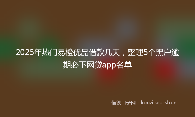 2025年热门易橙优品借款几天，整理5个黑户逾期必下网贷app名单