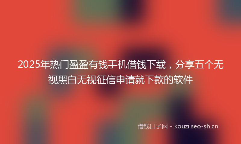 2025年热门盈盈有钱手机借钱下载，分享五个无视黑白无视征信申请就下款的软件