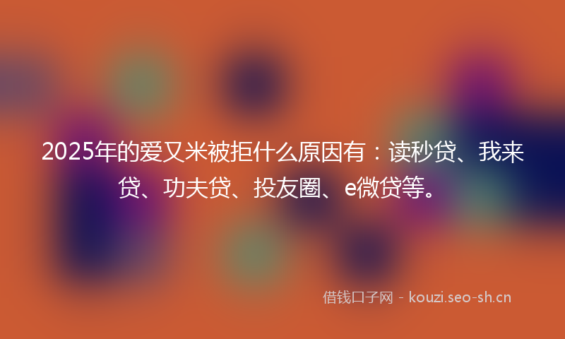 2025年的爱又米被拒什么原因有：读秒贷、我来贷、功夫贷、投友圈、e微贷等。