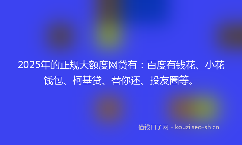2025年的正规大额度网贷有：百度有钱花、小花钱包、柯基贷、替你还、投友圈等。