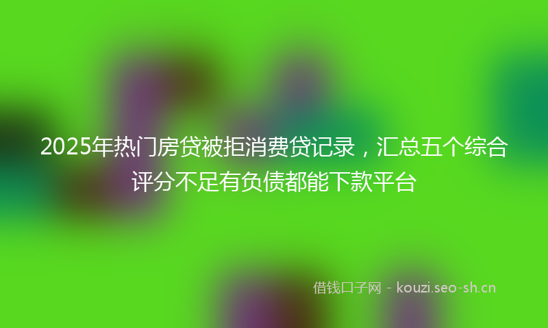 2025年热门房贷被拒消费贷记录,汇总五个综合评分不足有负债都能下款平台