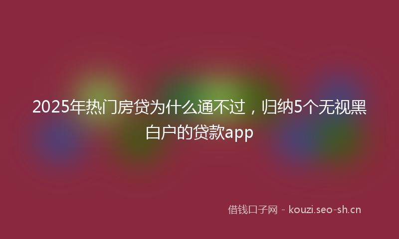 2025年热门房贷为什么通不过，归纳5个无视黑白户的贷款app