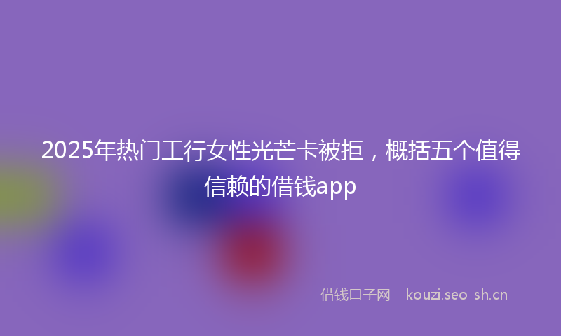 2025年热门工行女性光芒卡被拒，概括五个值得信赖的借钱app