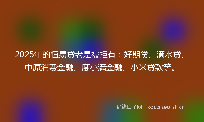 2025年的恒易贷老是被拒有：好期贷、滴水贷、中原消费金融、度小满金融、小米贷款等。