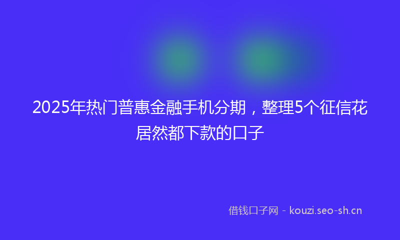 2025年热门普惠金融手机分期，整理5个征信花居然都下款的口子