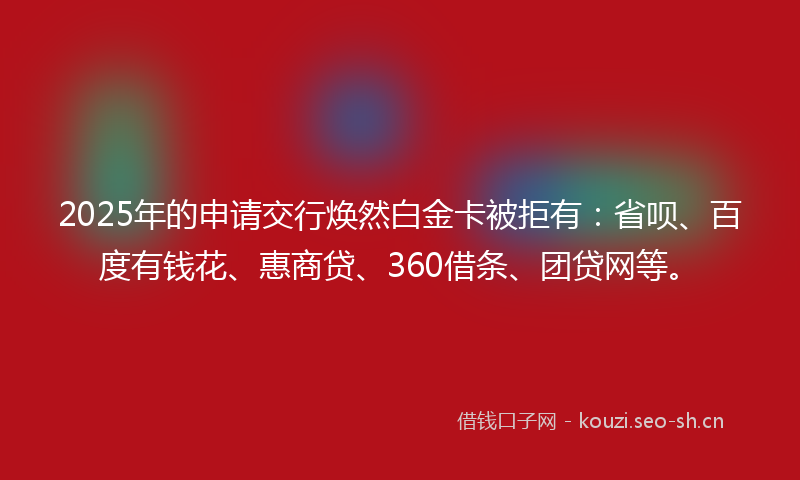 2025年的申请交行焕然白金卡被拒有：省呗、百度有钱花、惠商贷、360借条、团贷网等。