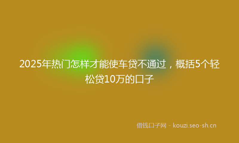 2025年热门怎样才能使车贷不通过，概括5个轻松贷10万的口子