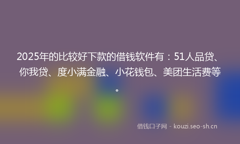 2025年的比较好下款的借钱软件有：51人品贷、你我贷、度小满金融、小花钱包、美团生活费等。