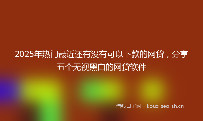 2025年热门最近还有没有可以下款的网贷，分享五个无视黑白的网贷软件