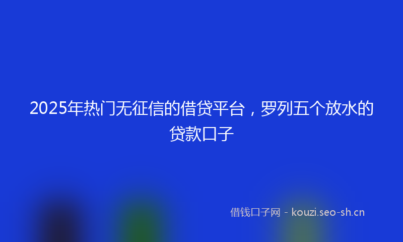 2025年热门无征信的借贷平台,罗列五个放水的贷款口子