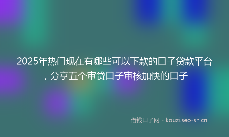 2025年热门现在有哪些可以下款的口子贷款平台，分享五个审贷口子审核加快的口子