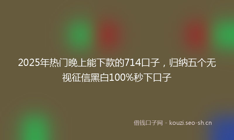 2025年热门晚上能下款的714口子，归纳五个无视征信黑白100%秒下口子