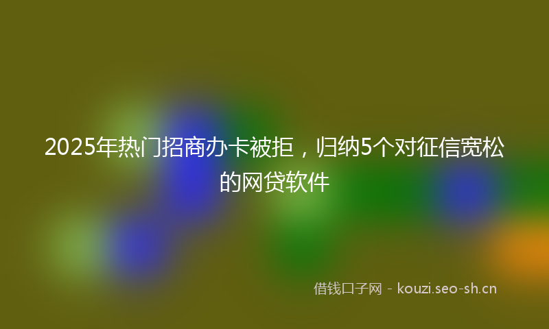 2025年热门招商办卡被拒，归纳5个对征信宽松的网贷软件