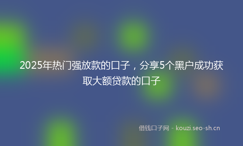 2025年热门强放款的口子，分享5个黑户成功获取大额贷款的口子
