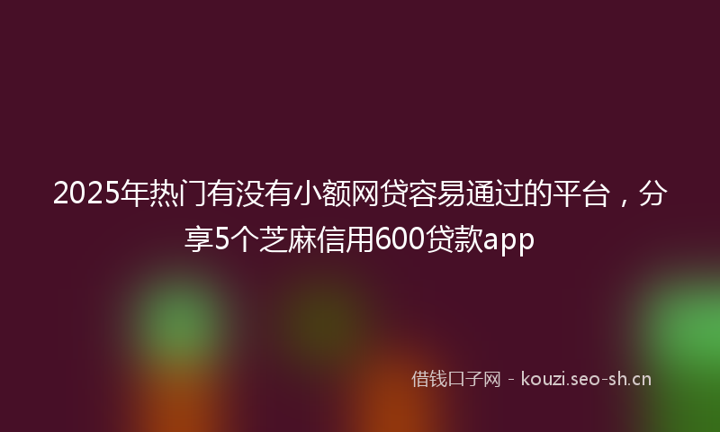 2025年热门有没有小额网贷容易通过的平台,分享5个芝麻信用600贷款app