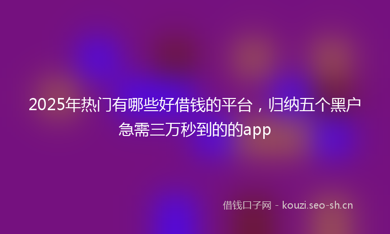 2025年热门有哪些好借钱的平台，归纳五个黑户急需三万秒到的的app