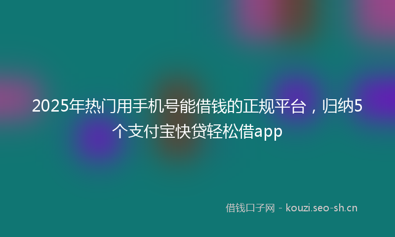 2025年热门用手机号能借钱的正规平台，归纳5个支付宝快贷轻松借app
