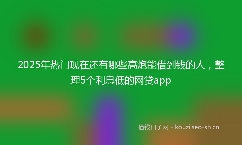 2025年热门现在还有哪些高炮能借到钱的人，整理5个利息低的网贷app