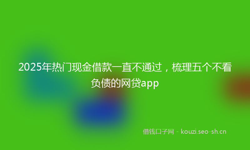 2025年热门现金借款一直不通过，梳理五个不看负债的网贷app