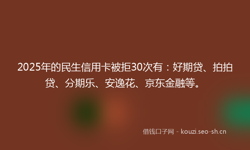 2025年的民生信用卡被拒30次有：好期贷、拍拍贷、分期乐、安逸花、京东金融等。
