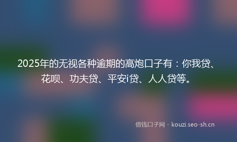 2025年的无视各种逾期的高炮口子有：你我贷、花呗、功夫贷、平安i贷、人人贷等。