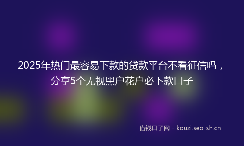 2025年热门最容易下款的贷款平台不看征信吗，分享5个无视黑户花户必下款口子