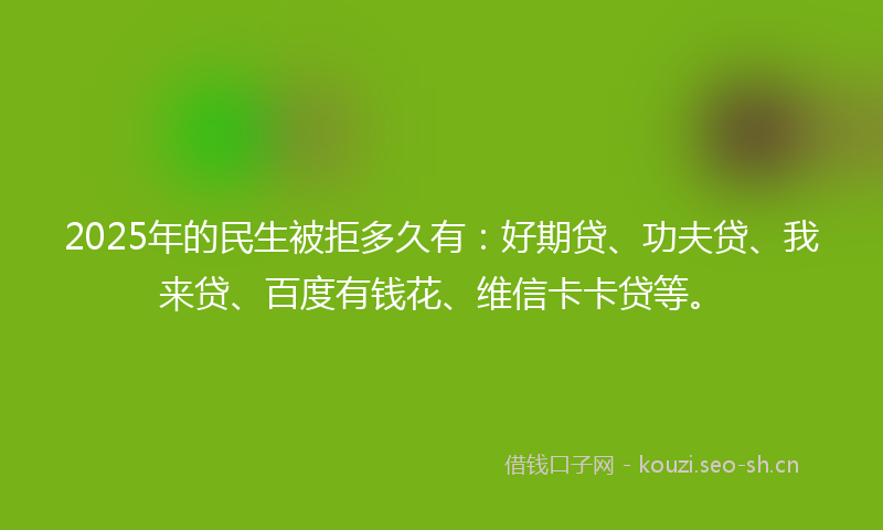 2025年的民生被拒多久有：好期贷、功夫贷、我来贷、百度有钱花、维信卡卡贷等。
