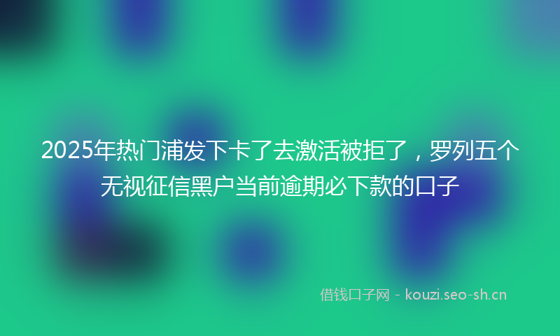 2025年热门浦发下卡了去激活被拒了，罗列五个无视征信黑户当前逾期必下款的口子