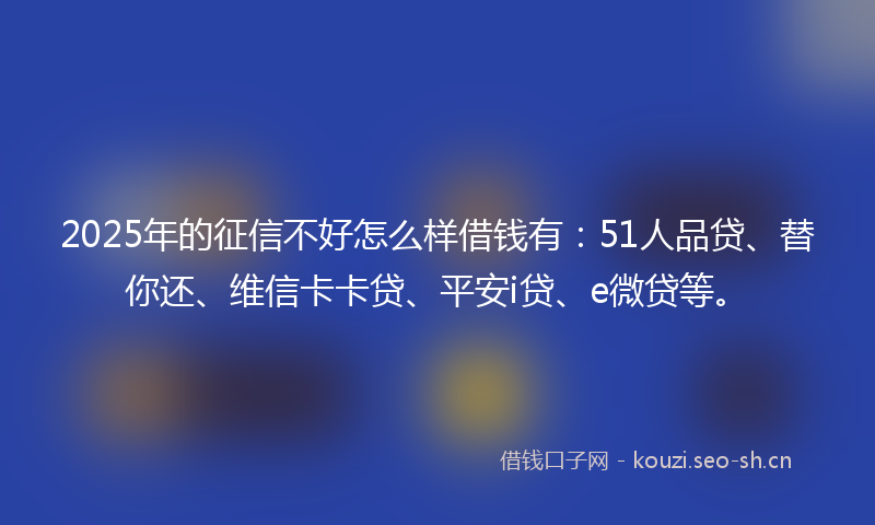 2025年的征信不好怎么样借钱有：51人品贷、替你还、维信卡卡贷、平安i贷、e微贷等。