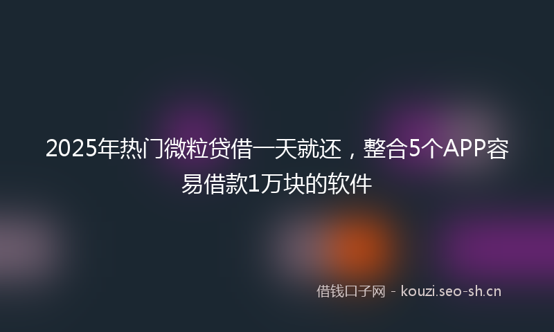 2025年热门微粒贷借一天就还,整合5个APP容易借款1万块的软件