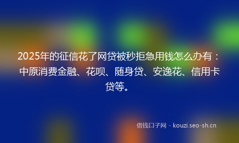 2025年的征信花了网贷被秒拒急用钱怎么办有：中原消费金融、花呗、随身贷、安逸花、信用卡贷等。