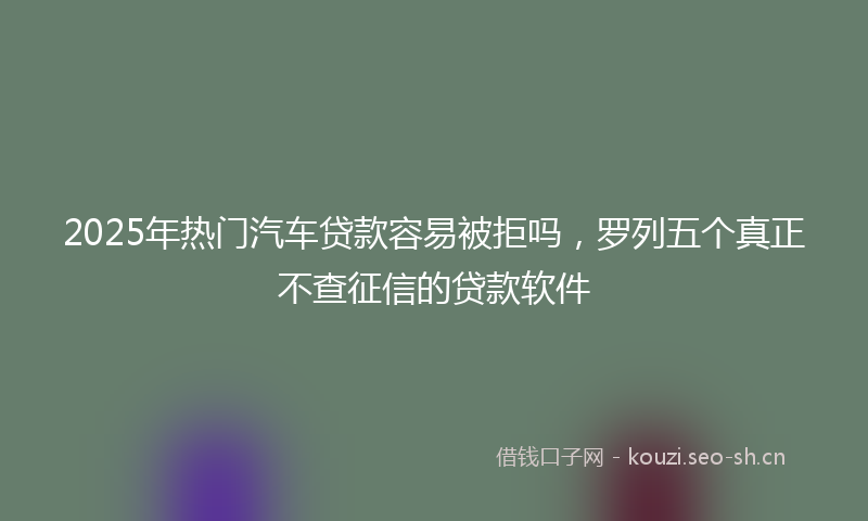 2025年热门汽车贷款容易被拒吗，罗列五个真正不查征信的贷款软件