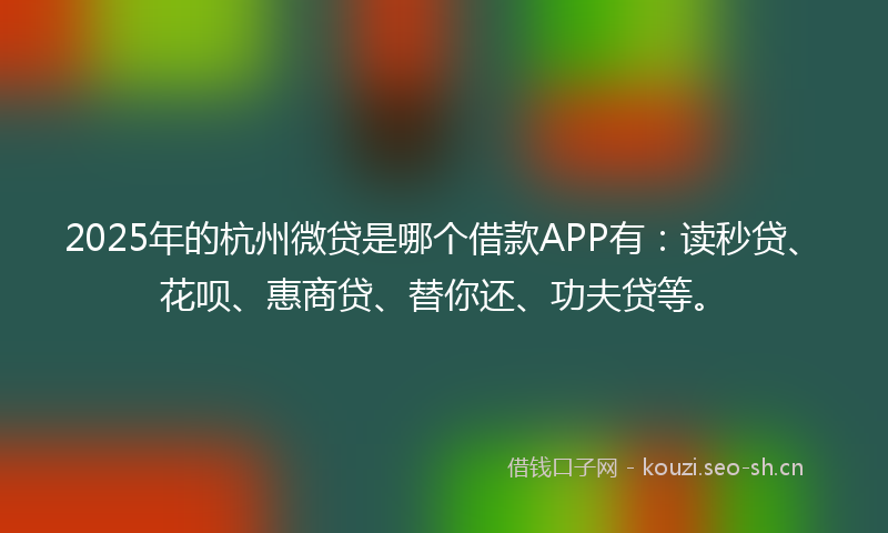 2025年的杭州微贷是哪个借款APP有：读秒贷、花呗、惠商贷、替你还、功夫贷等。