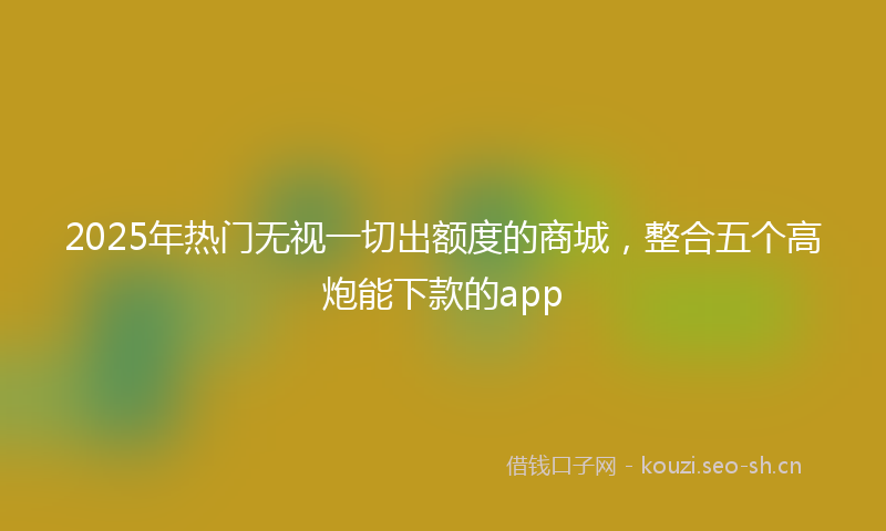 2025年热门无视一切出额度的商城，整合五个高炮能下款的app