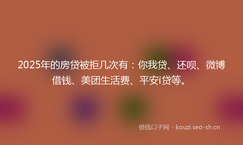 2025年的房贷被拒几次有：你我贷、还呗、微博借钱、美团生活费、平安i贷等。