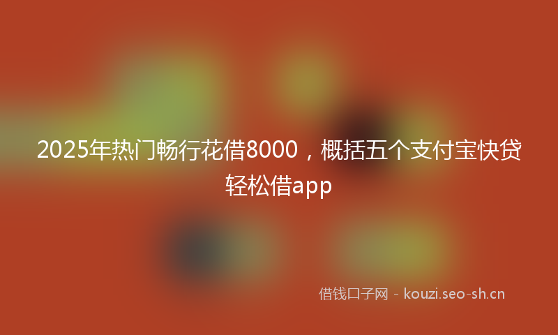 2025年热门畅行花借8000，概括五个支付宝快贷轻松借app