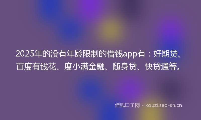 2025年的没有年龄限制的借钱app有:好期贷、百度有钱花、度小满金融、随身贷、快贷通等。