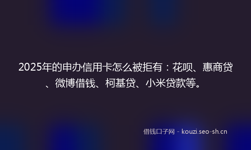 2025年的申办信用卡怎么被拒有：花呗、惠商贷、微博借钱、柯基贷、小米贷款等。