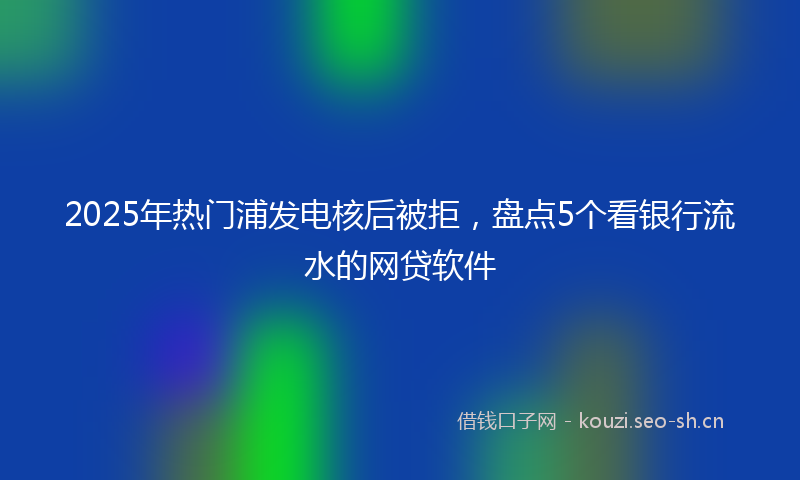 2025年热门浦发电核后被拒，盘点5个看银行流水的网贷软件
