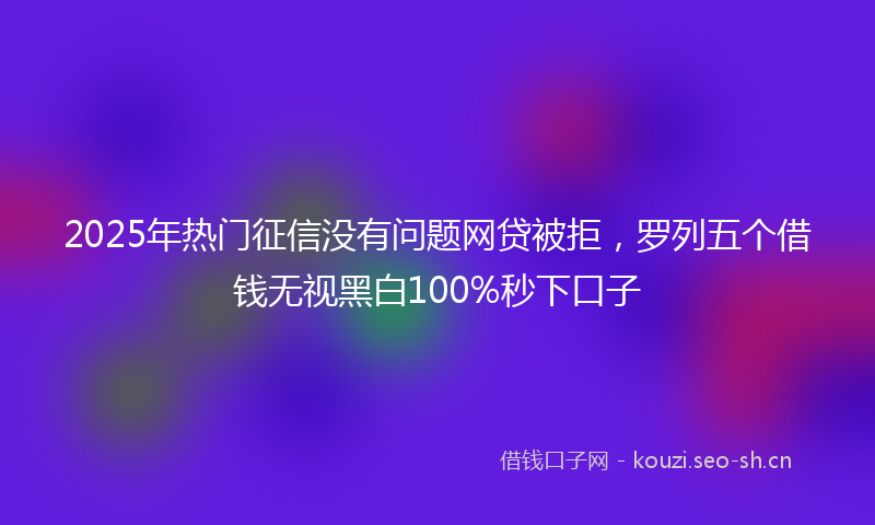 2025年热门征信没有问题网贷被拒，罗列五个借钱无视黑白100%秒下口子