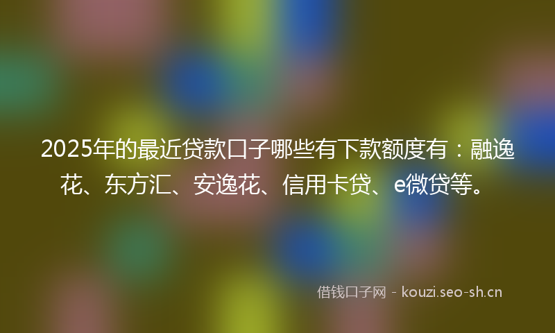 2025年的最近贷款口子哪些有下款额度有：融逸花、东方汇、安逸花、信用卡贷、e微贷等。