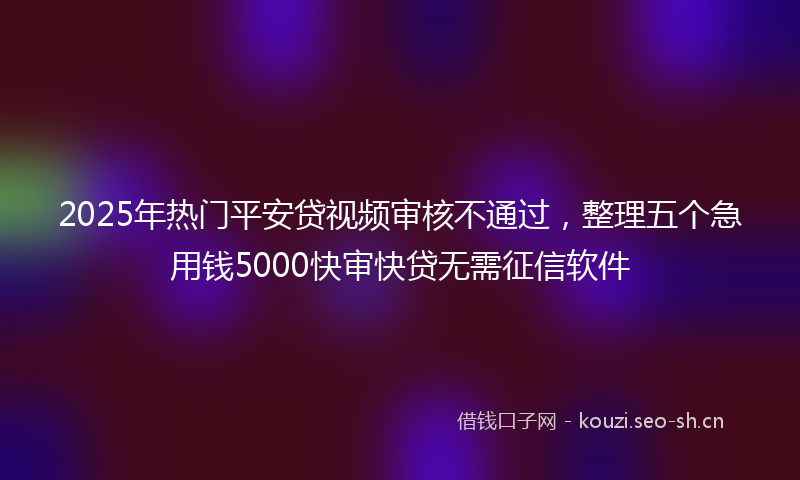 2025年热门平安贷视频审核不通过，整理五个急用钱5000快审快贷无需征信软件
