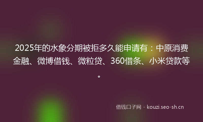 2025年的水象分期被拒多久能申请有：中原消费金融、微博借钱、微粒贷、360借条、小米贷款等。